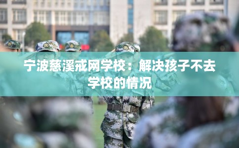 宁波慈溪戒网学校：解决孩子不去学校的情况