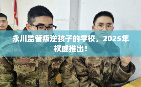 永川监管叛逆孩子的学校，2025年权威推出！