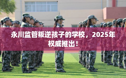 永川监管叛逆孩子的学校，2025年权威推出！