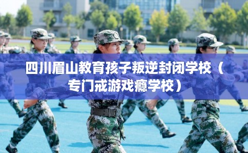 四川眉山教育孩子叛逆封闭学校(专门戒游戏瘾学校) 四川眉山教育孩子叛逆封闭学校(专门戒游戏瘾学校)
