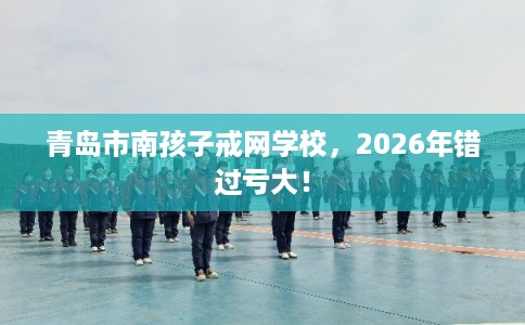 青岛市南孩子戒网学校，2026年错过亏大！