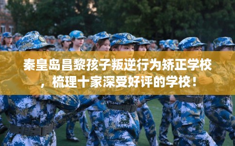 秦皇岛昌黎孩子叛逆行为矫正学校，梳理十家深受好评的学校！