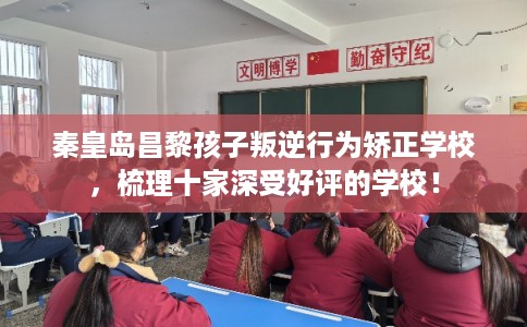 秦皇岛昌黎孩子叛逆行为矫正学校，梳理十家深受好评的学校！