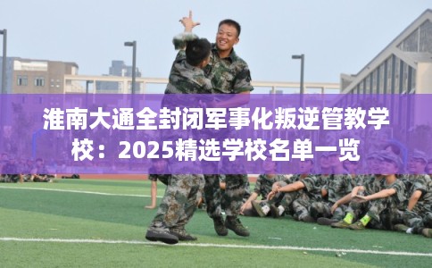 淮南大通全封闭军事化叛逆管教学校：2025精选学校名单一览