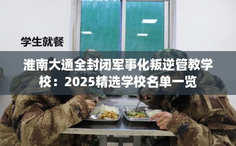 淮南大通全封闭军事化叛逆管教学校：2025精选学校名单一览