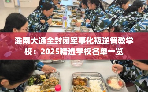 淮南大通全封闭军事化叛逆管教学校：2025精选学校名单一览
