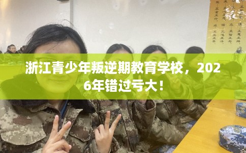 浙江青少年叛逆期教育学校，2026年错过亏大！