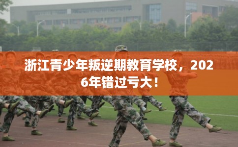 浙江青少年叛逆期教育学校，2026年错过亏大！
