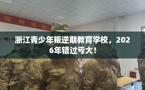 浙江青少年叛逆期教育学校，2026年错过亏大！