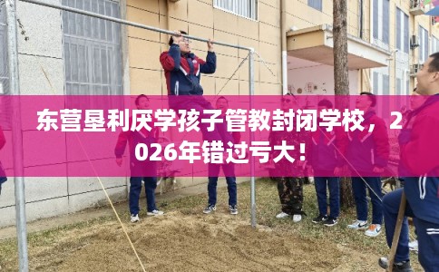 东营垦利厌学孩子管教封闭学校，2026年错过亏大！