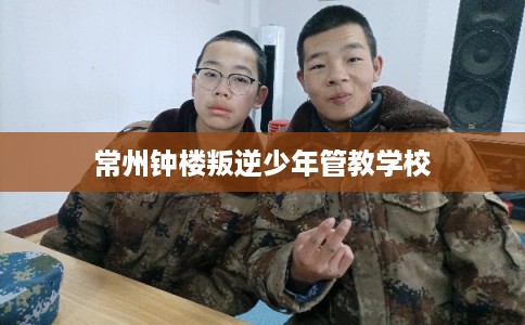 常州钟楼叛逆少年管教学校 常州钟楼叛逆少年管教学校