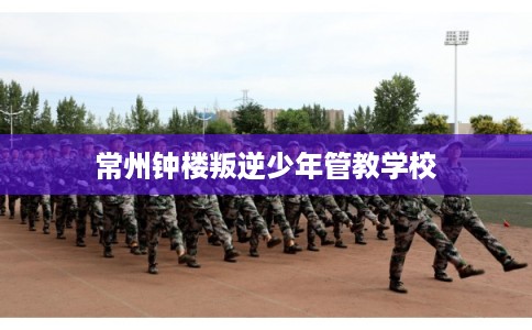 常州钟楼叛逆少年管教学校