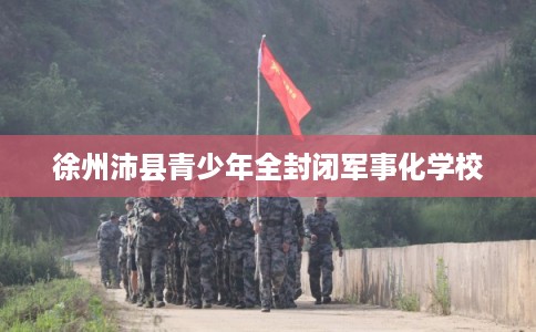 徐州沛县青少年全封闭军事化学校