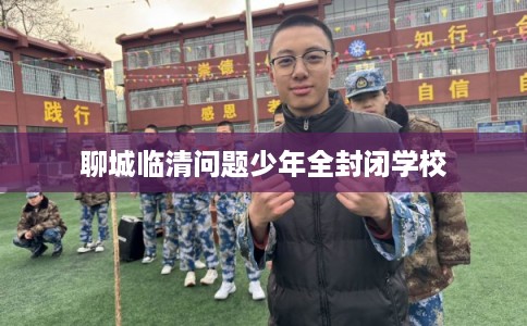聊城临清问题少年全封闭学校 聊城临清问题少年全封闭学校