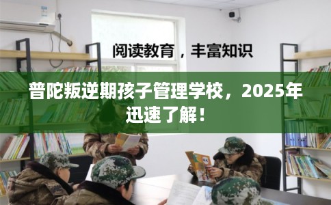 普陀叛逆期孩子管理学校，2025年迅速了解！