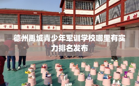 德州禹城青少年军训学校哪里有实力排名发布