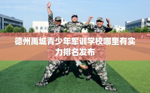 德州禹城青少年军训学校哪里有实力排名发布