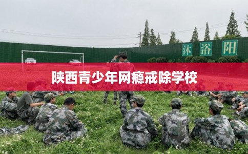 陕西青少年网瘾戒除学校 陕西青少年网瘾戒除学校