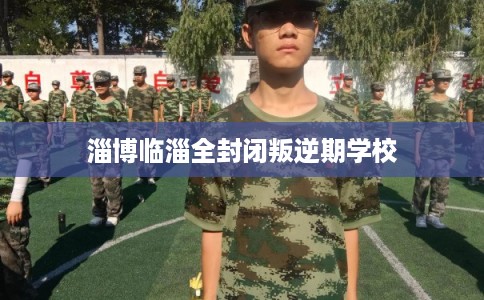 淄博临淄全封闭叛逆期学校 淄博临淄全封闭叛逆期学校