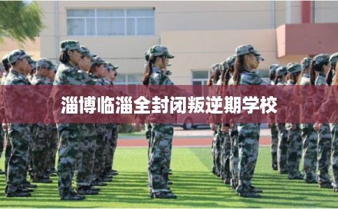 淄博临淄全封闭叛逆期学校