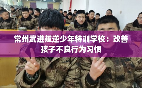 常州武进叛逆少年特训学校：改善孩子不良行为习惯