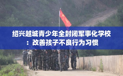 绍兴越城青少年全封闭军事化学校：改善孩子不良行为习惯