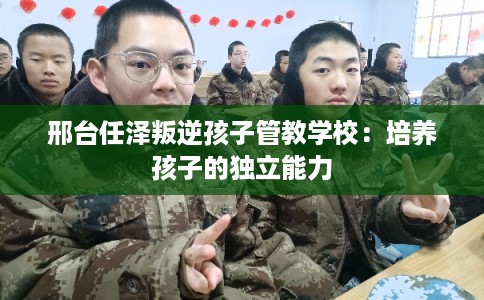 邢台任泽叛逆孩子管教学校:培养孩子的独立能力 邢台任泽叛逆孩子管教学校:培养孩子的独立能力
