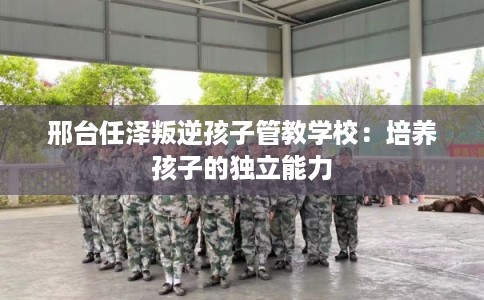 邢台任泽叛逆孩子管教学校:培养孩子的独立能力 邢台任泽叛逆孩子管教学校:培养孩子的独立能力