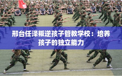 邢台任泽叛逆孩子管教学校:培养孩子的独立能力 邢台任泽叛逆孩子管教学校:培养孩子的独立能力