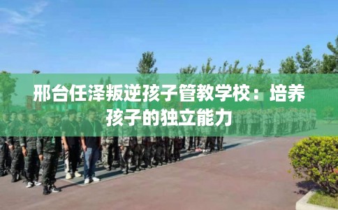 邢台任泽叛逆孩子管教学校：培养孩子的独立能力