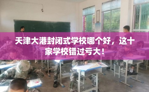 天津大港封闭式学校哪个好，这十家学校错过亏大！