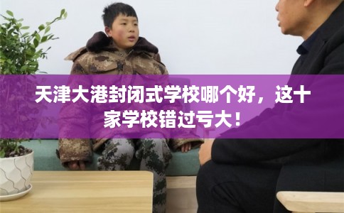 天津大港封闭式学校哪个好，这十家学校错过亏大！