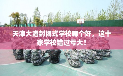 天津大港封闭式学校哪个好，这十家学校错过亏大！