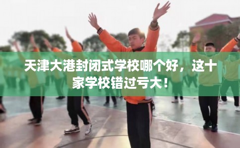 天津大港封闭式学校哪个好，这十家学校错过亏大！