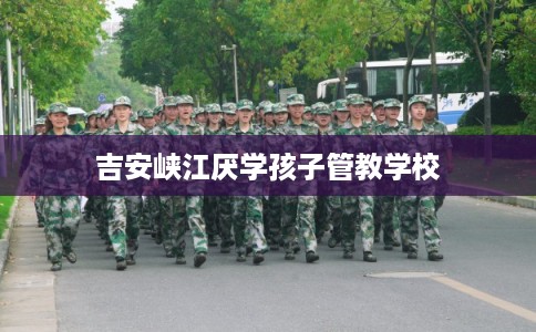 吉安峡江厌学孩子管教学校