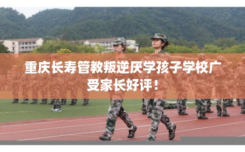 重庆长寿管教叛逆厌学孩子学校广受家长好评！