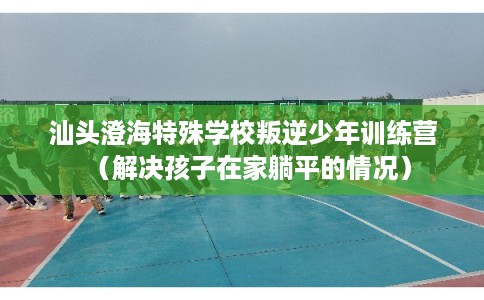 汕头澄海特殊学校叛逆少年训练营（解决孩子在家躺平的情况）