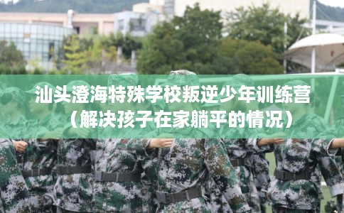 汕头澄海特殊学校叛逆少年训练营（解决孩子在家躺平的情况）