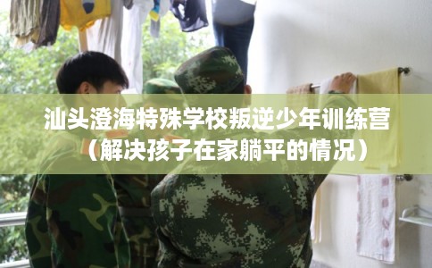 汕头澄海特殊学校叛逆少年训练营（解决孩子在家躺平的情况）