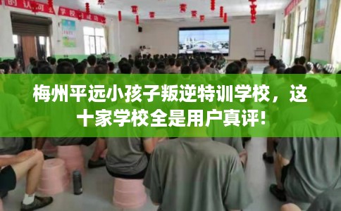 梅州平远小孩子叛逆特训学校，这十家学校全是用户真评!