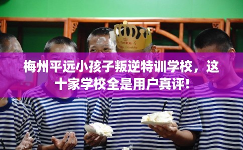 梅州平远小孩子叛逆特训学校，这十家学校全是用户真评!