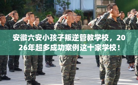 安徽六安小孩子叛逆管教学校，2026年超多成功案例这十家学校！