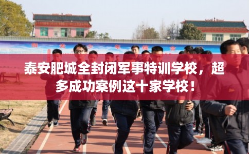 泰安肥城全封闭军事特训学校，超多成功案例这十家学校！