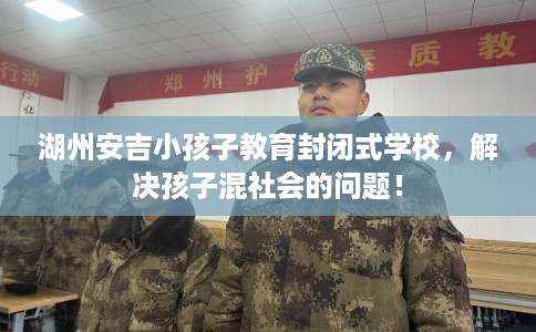 湖州安吉小孩子教育封闭式学校,解决孩子混社会的问题! 湖州安吉小孩子教育封闭式学校,解决孩子混社会的问题!