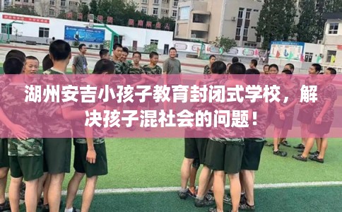 湖州安吉小孩子教育封闭式学校，解决孩子混社会的问题！