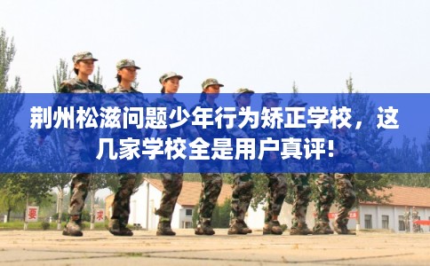 荆州松滋问题少年行为矫正学校，这几家学校全是用户真评!