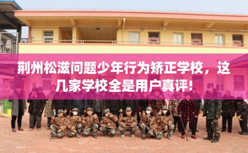 荆州松滋问题少年行为矫正学校，这几家学校全是用户真评!