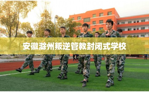 安徽滁州叛逆管教封闭式学校 安徽滁州叛逆管教封闭式学校