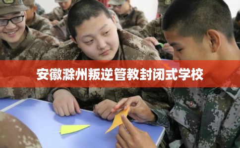 安徽滁州叛逆管教封闭式学校 安徽滁州叛逆管教封闭式学校