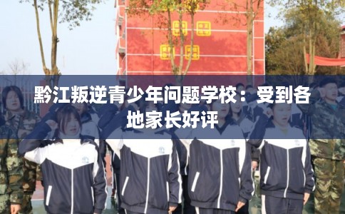 黔江叛逆青少年问题学校：受到各地家长好评